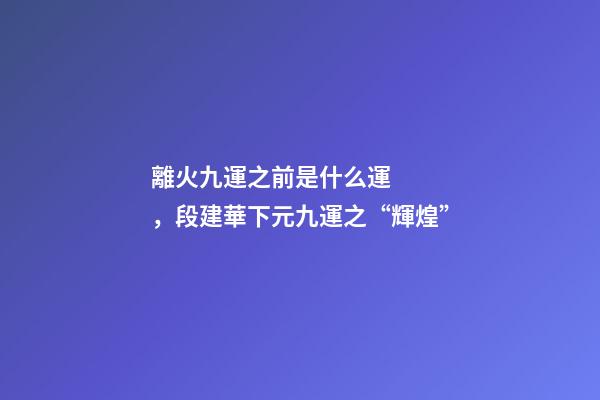離火九運之前是什么運，段建華下元九運之“輝煌”